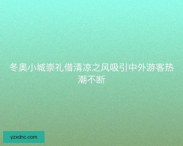 冬奥小城崇礼借清凉之风吸引中外游客热潮不断