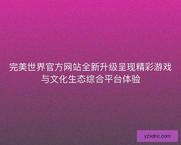 完美世界官方网站全新升级呈现精彩游戏与文化生态综合平台体验