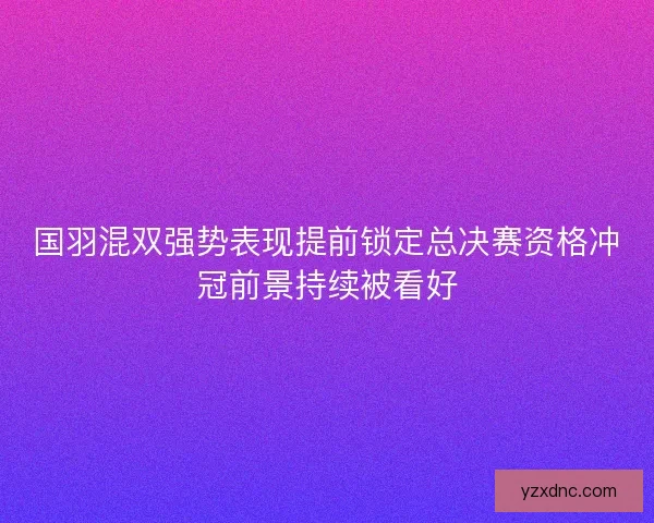 国羽混双强势表现提前锁定总决赛资格冲冠前景持续被看好