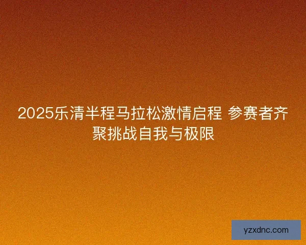 2025乐清半程马拉松激情启程 参赛者齐聚挑战自我与极限