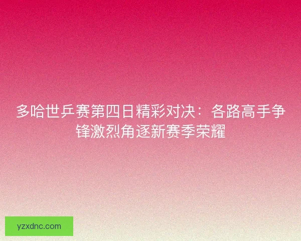 多哈世乒赛第四日精彩对决：各路高手争锋激烈角逐新赛季荣耀