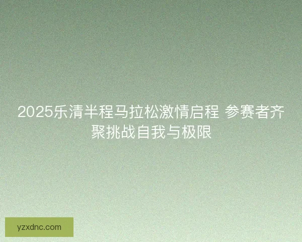 2025乐清半程马拉松激情启程 参赛者齐聚挑战自我与极限