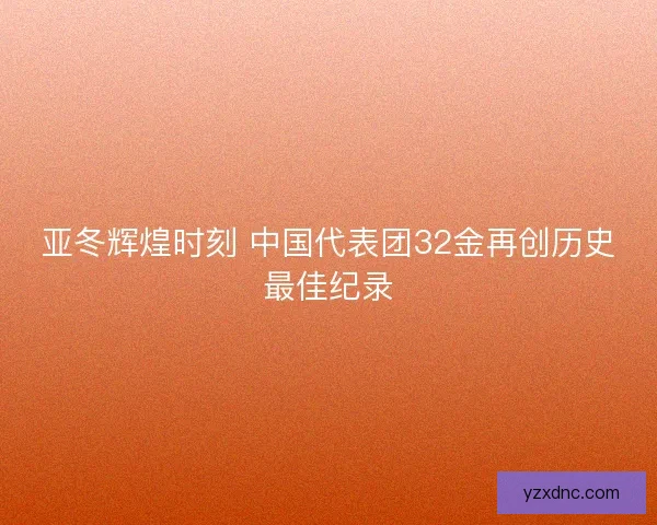 亚冬辉煌时刻 中国代表团32金再创历史最佳纪录