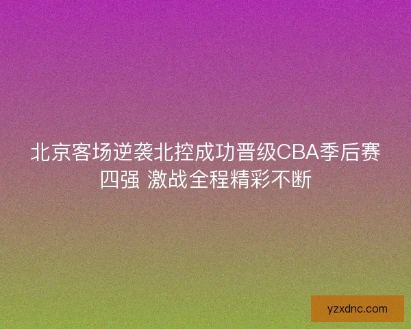 北京客场逆袭北控成功晋级CBA季后赛四强 激战全程精彩不断