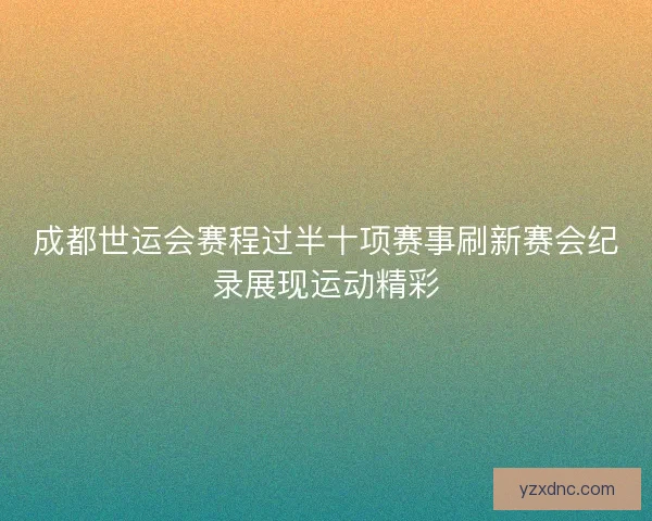 成都世运会赛程过半十项赛事刷新赛会纪录展现运动精彩
