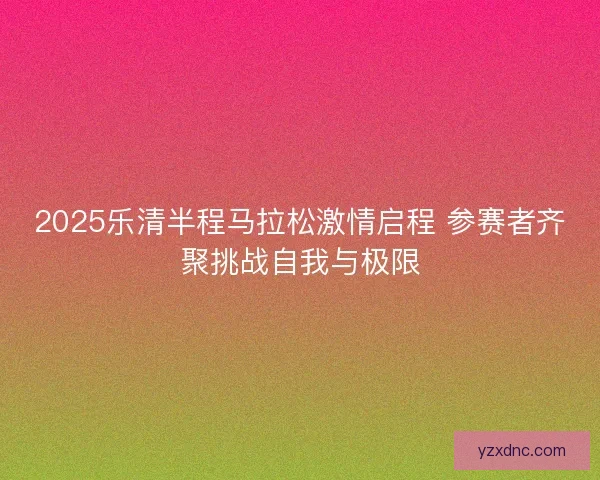 2025乐清半程马拉松激情启程 参赛者齐聚挑战自我与极限