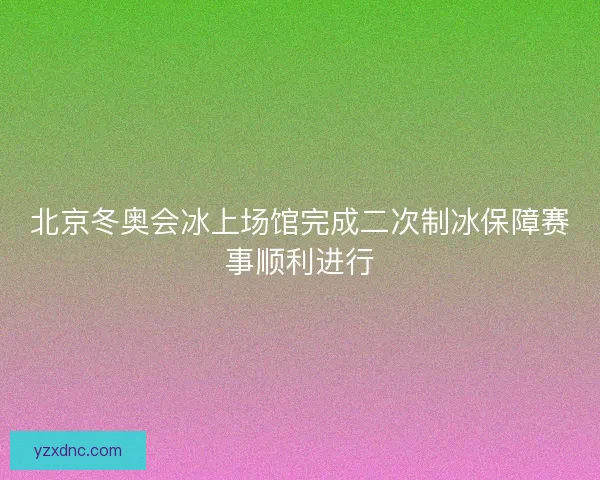 北京冬奥会冰上场馆完成二次制冰保障赛事顺利进行