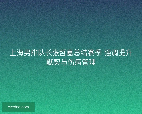 上海男排队长张哲嘉总结赛季 强调提升默契与伤病管理