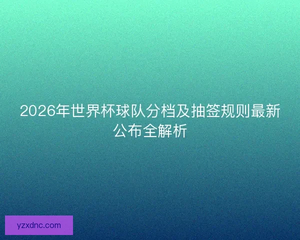 2026年世界杯球队分档及抽签规则最新公布全解析