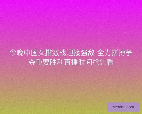 今晚中国女排激战迎接强敌 全力拼搏争夺重要胜利直播时间抢先看