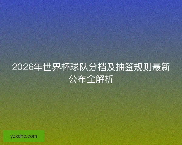 2026年世界杯球队分档及抽签规则最新公布全解析