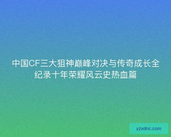中国CF三大狙神巅峰对决与传奇成长全纪录十年荣耀风云史热血篇