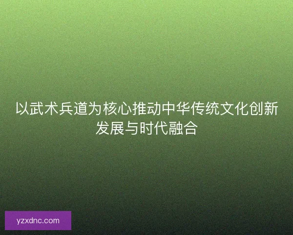 以武术兵道为核心推动中华传统文化创新发展与时代融合
