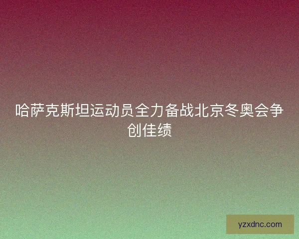 哈萨克斯坦运动员全力备战北京冬奥会争创佳绩
