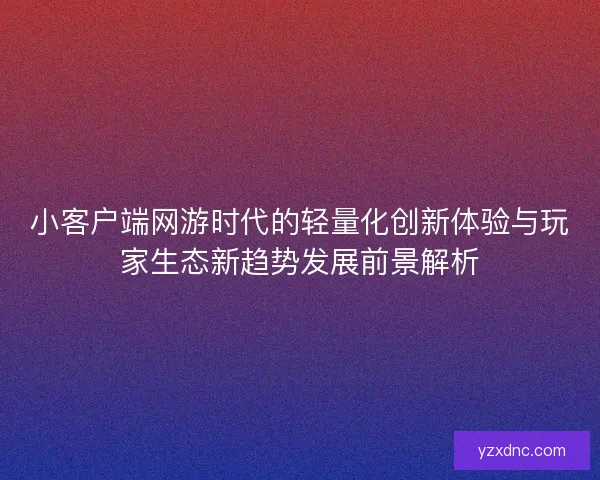小客户端网游时代的轻量化创新体验与玩家生态新趋势发展前景解析