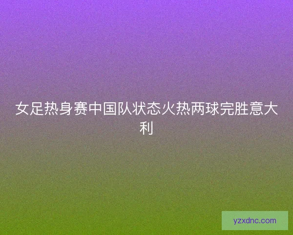 女足热身赛中国队状态火热两球完胜意大利