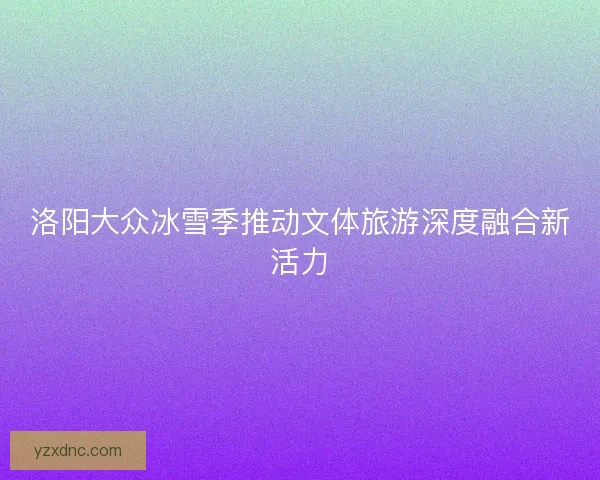 洛阳大众冰雪季推动文体旅游深度融合新活力
