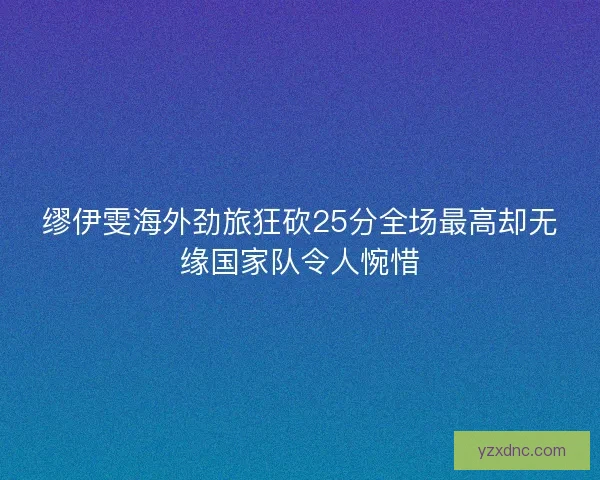 缪伊雯海外劲旅狂砍25分全场最高却无缘国家队令人惋惜